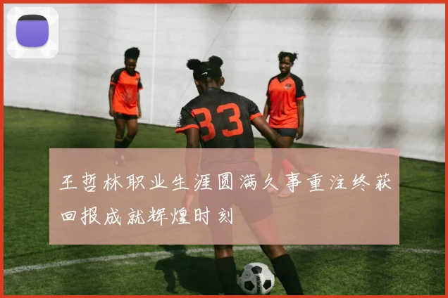 王哲林职业生涯圆满久事重注终获回报成就辉煌时刻