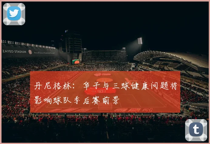 丹尼格林：华子与三球健康问题将影响球队季后赛前景