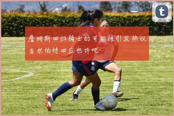 詹姆斯回归骑士的可能性引发热议吉尔伯特回应也许吧