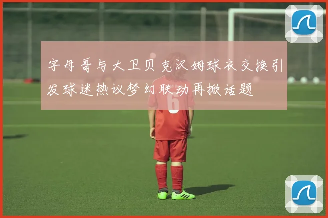 字母哥与大卫贝克汉姆球衣交换引发球迷热议梦幻联动再掀话题