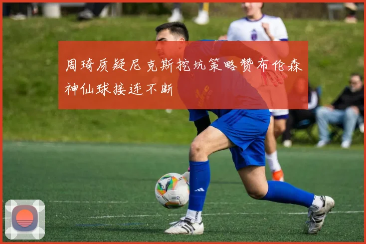 周琦质疑尼克斯挖坑策略赞布伦森神仙球接连不断