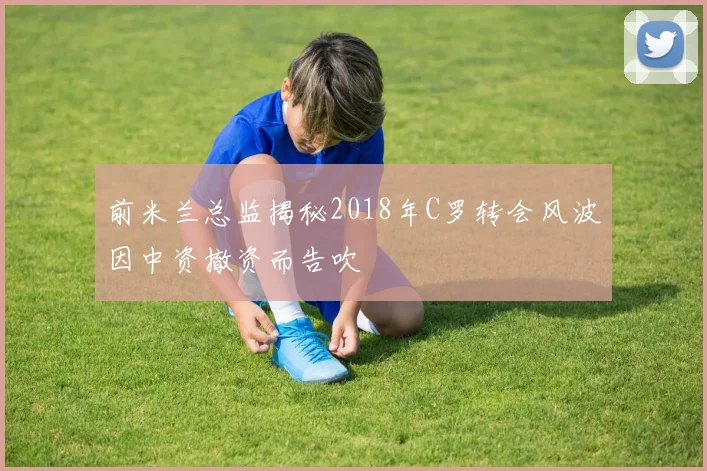 前米兰总监揭秘2018年C罗转会风波因中资撤资而告吹