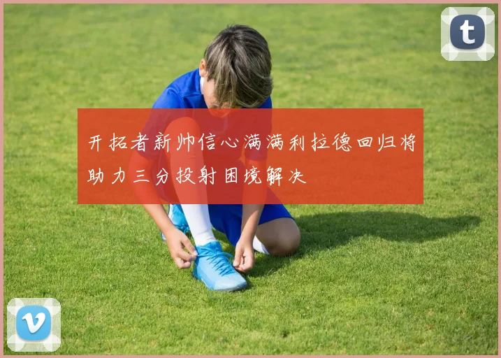 开拓者新帅信心满满利拉德回归将助力三分投射困境解决
