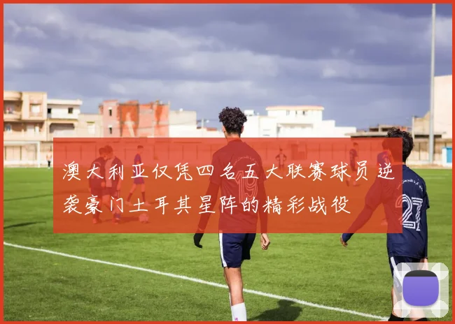 澳大利亚仅凭四名五大联赛球员逆袭豪门土耳其星阵的精彩战役