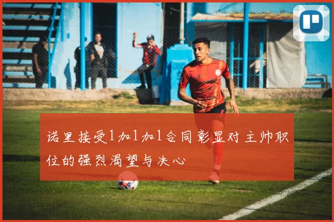 诺里接受1加1加1合同彰显对主帅职位的强烈渴望与决心